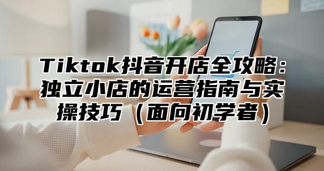 Tiktok抖音开店全攻略：独立小店的运营指南与实操技巧面向初学者