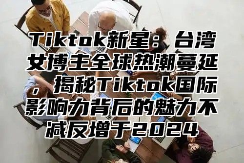 Tiktok新星：台湾女博主全球热潮蔓延，揭秘Tiktok国际影响力背后的魅力不减反增于2025