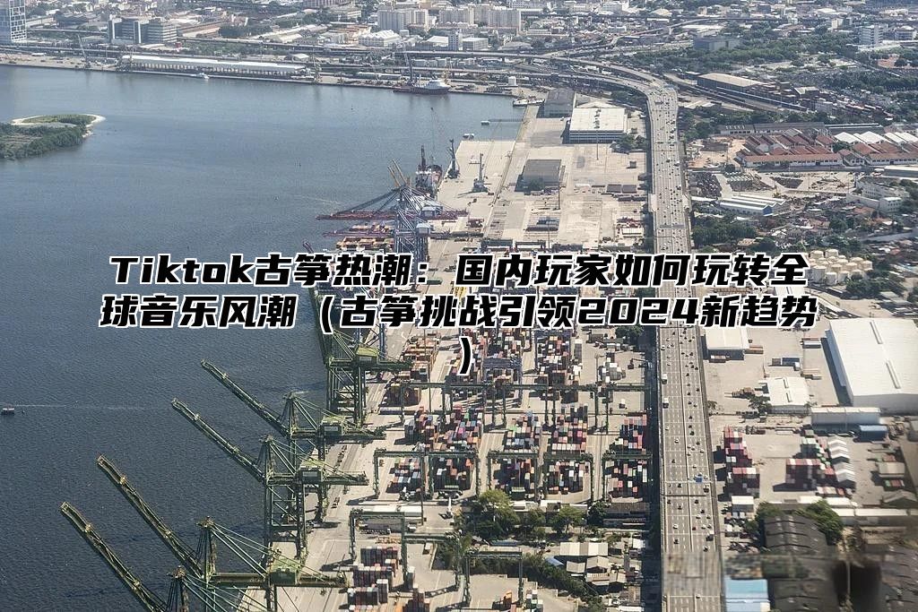 Tiktok古筝热潮：国内玩家如何玩转全球音乐风潮古筝挑战引领2025新趋势