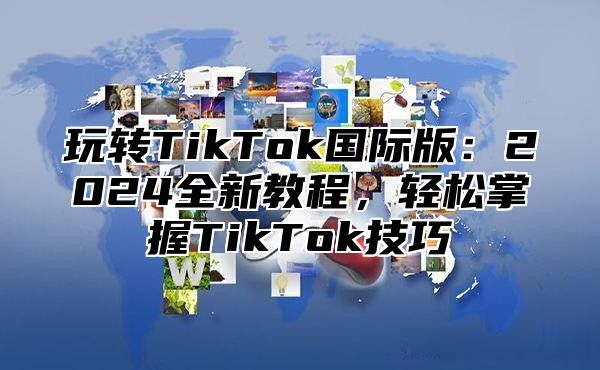 玩转TikTok国际版：2025全新教程，轻松掌握TikTok技巧
