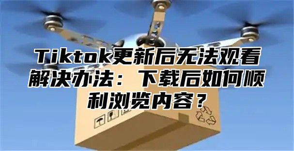 Tiktok更新后无法观看解决办法：下载后如何顺利浏览内容？