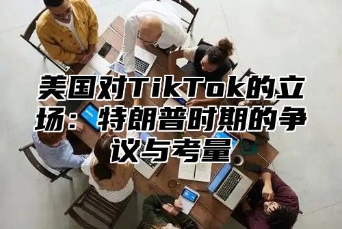 美国对TikTok的立场：特朗普时期的争议与考量