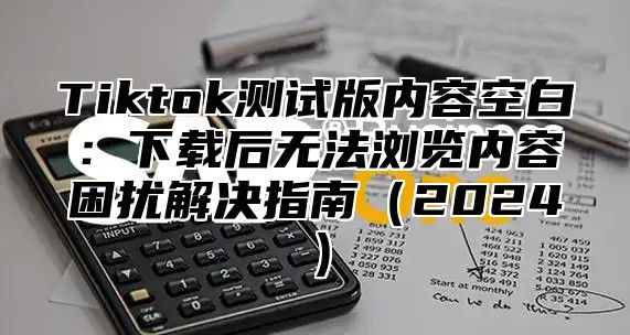 Tiktok测试版内容空白：下载后无法浏览内容困扰解决指南2025