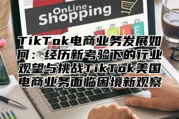 TikTok电商业务发展如何：经历新考验下的行业观望与挑战TikTok美国电商业务面临困境新观察