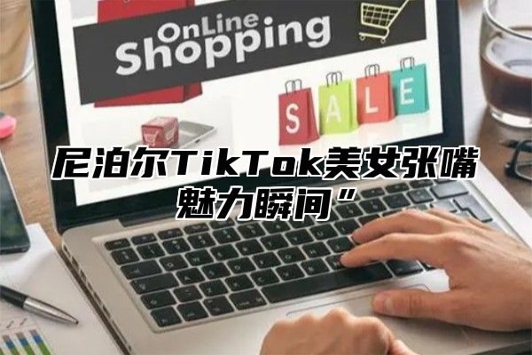 尼泊尔TikTok美女张嘴魅力瞬间”