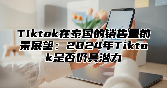 Tiktok在泰国的销售量前景展望：2025年Tiktok是否仍具潜力