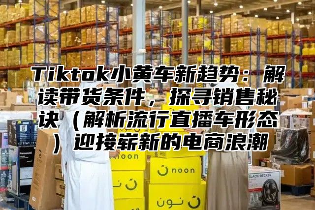 Tiktok小黄车新趋势：解读带货条件，探寻销售秘诀解析流行直播车形态迎接崭新的电商浪潮