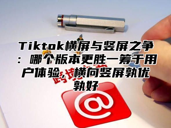 Tiktok横屏与竖屏之争：哪个版本更胜一筹于用户体验，横向竖屏孰优孰好