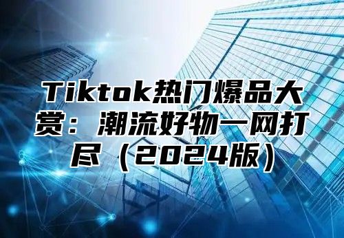 Tiktok热门爆品大赏：潮流好物一网打尽2025版