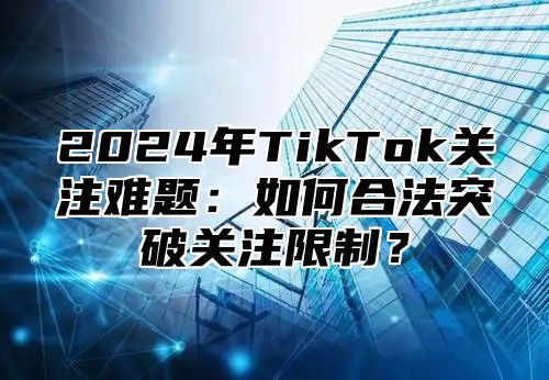 2025年TikTok关注难题：如何合法突破关注限制？