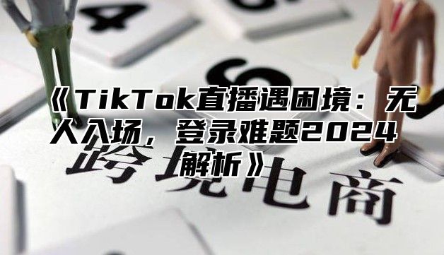 TikTok直播遇困境：无人入场，登录难题2025解析