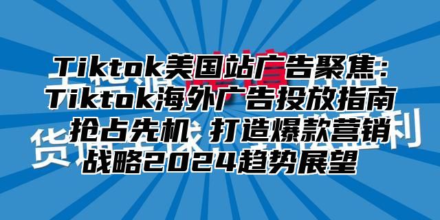 Tiktok美国站广告聚焦：Tiktok海外广告投放指南 抢占先机 打造爆款营销战略2025趋势展望