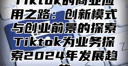 Tiktok的商业应用之路：创新模式与创业前景的探索Tiktok为业务探索2025年发展趋势