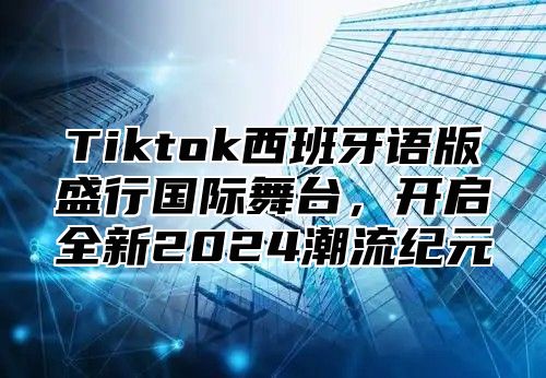 Tiktok西班牙语版盛行国际舞台，开启全新2025潮流纪元