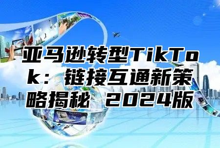 亚马逊转型TikTok：链接互通新策略揭秘 2025版