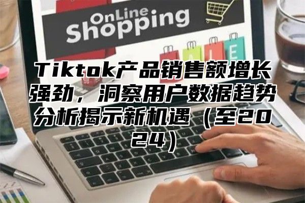 Tiktok产品销售额增长强劲，洞察用户数据趋势分析揭示新机遇至2025