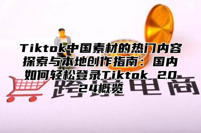Tiktok中国素材的热门内容探索与本地创作指南：国内如何轻松登录Tiktok 2025概览