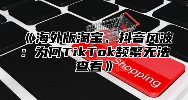 海外版淘宝、抖音风波：为何TikTok频繁无法查看