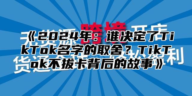 2025年：谁决定了TikTok名字的取舍？TikTok不拔卡背后的故事