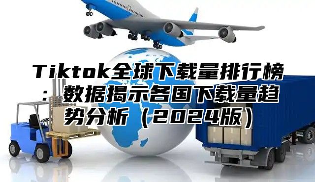 Tiktok全球下载量排行榜：数据揭示各国下载量趋势分析2025版