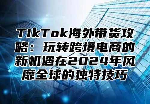 TikTok海外带货攻略：玩转跨境电商的新机遇在2025年风靡全球的独特技巧