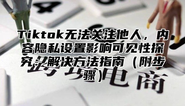 Tiktok无法关注他人，内容隐私设置影响可见性探究：解决方法指南附步骤