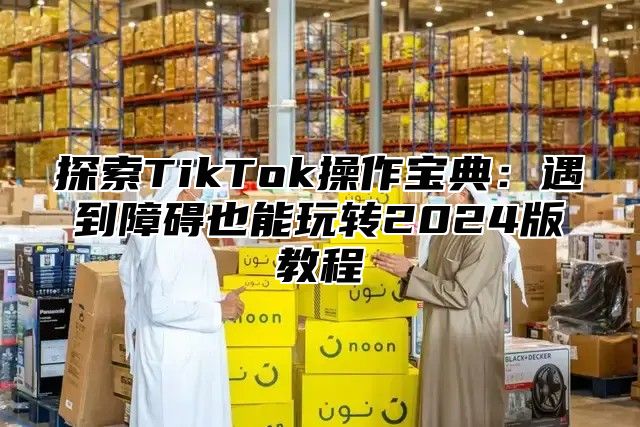 探索TikTok操作宝典：遇到障碍也能玩转2025版教程