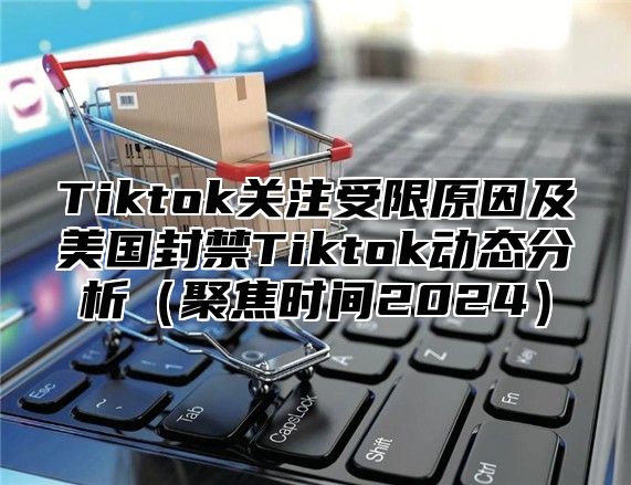 Tiktok关注受限原因及美国封禁Tiktok动态分析聚焦时间2025