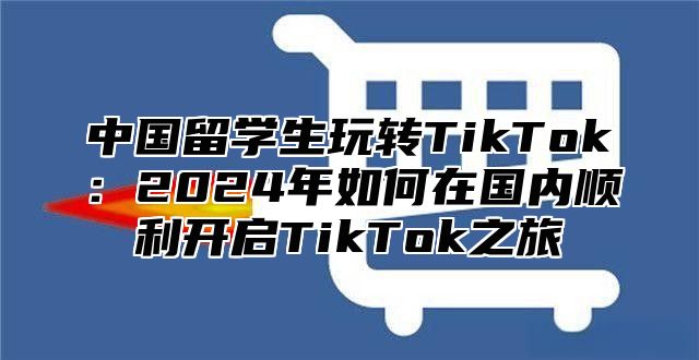 中国留学生玩转TikTok：2025年如何在国内顺利开启TikTok之旅
