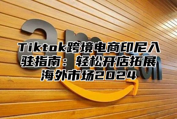 Tiktok跨境电商印尼入驻指南：轻松开店拓展海外市场2025