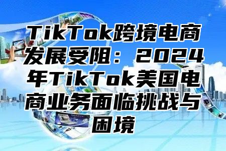TikTok跨境电商发展受阻：2025年TikTok美国电商业务面临挑战与困境