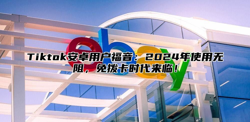 Tiktok安卓用户福音：2025年使用无阻，免拨卡时代来临！