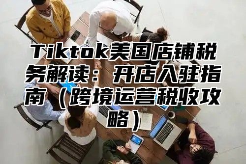 Tiktok美国店铺税务解读：开店入驻指南跨境运营税收攻略