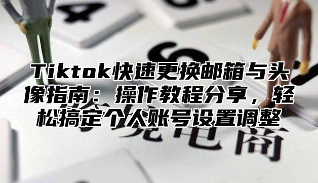 Tiktok快速更换邮箱与头像指南：操作教程分享，轻松搞定个人账号设置调整