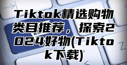 Tiktok精选购物类目推荐，探索2025好物(Tiktok下载)