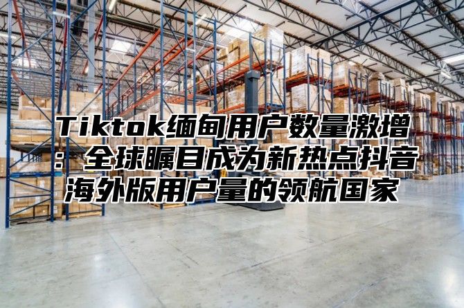 Tiktok缅甸用户数量激增：全球瞩目成为新热点抖音海外版用户量的领航国家