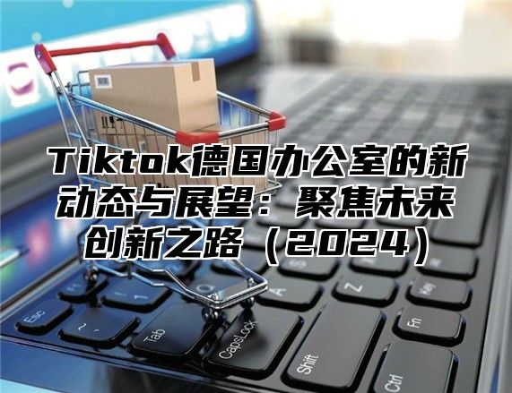 Tiktok德国办公室的新动态与展望：聚焦未来创新之路2025