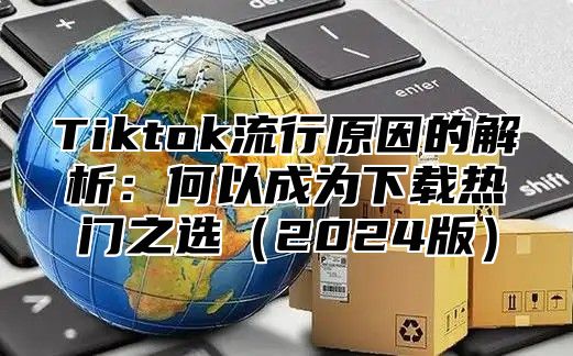 Tiktok流行原因的解析：何以成为下载热门之选2025版