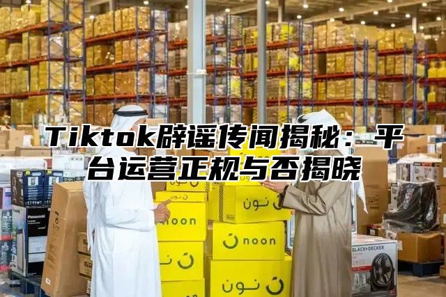 Tiktok辟谣传闻揭秘：平台运营正规与否揭晓