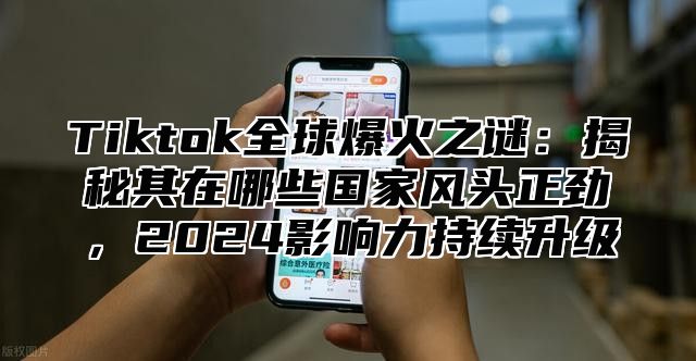 Tiktok全球爆火之谜：揭秘其在哪些国家风头正劲，2025影响力持续升级