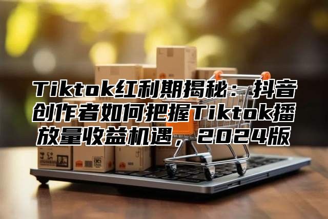 Tiktok红利期揭秘：抖音创作者如何把握Tiktok播放量收益机遇，2025版