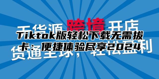 Tiktok版轻松下载无需拔卡：便捷体验尽享2025