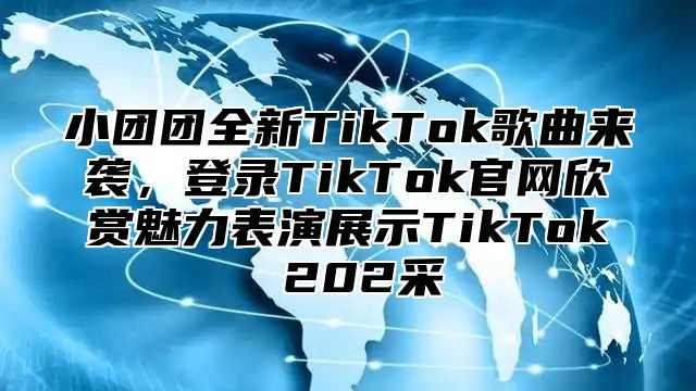 小团团全新TikTok歌曲来袭，登录TikTok官网欣赏魅力表演展示TikTok 202采