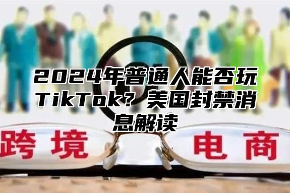 2025年普通人能否玩TikTok？美国封禁消息解读