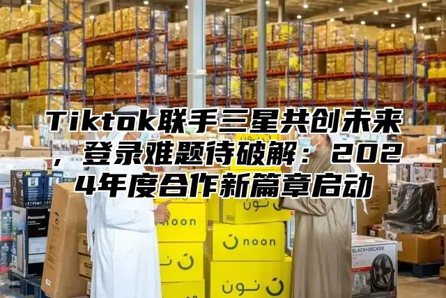 Tiktok联手三星共创未来，登录难题待破解：2025年度合作新篇章启动