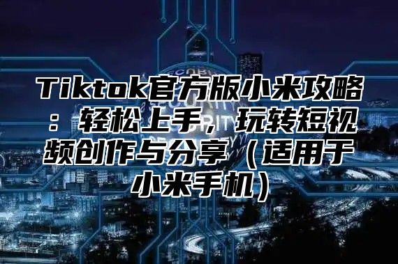 Tiktok官方版小米攻略：轻松上手，玩转短视频创作与分享适用于小米手机