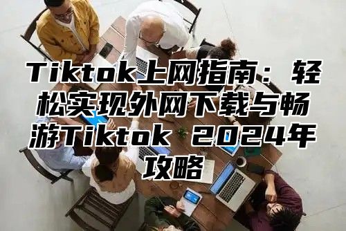 Tiktok上网指南：轻松实现外网下载与畅游Tiktok 2025年攻略