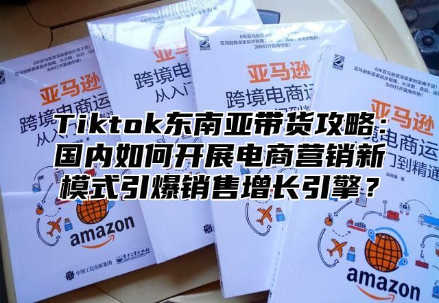 Tiktok东南亚带货攻略：国内如何开展电商营销新模式引爆销售增长引擎？
