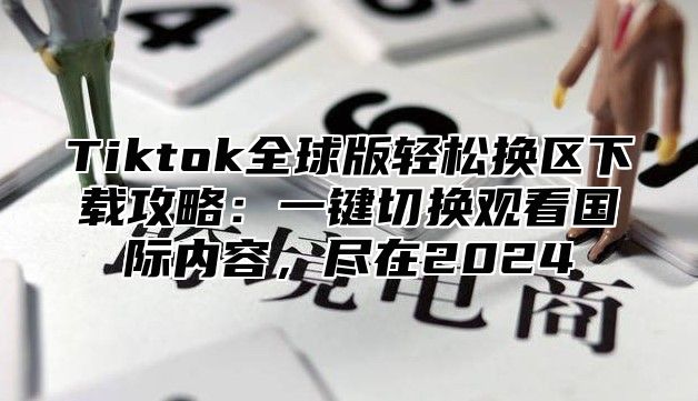 Tiktok全球版轻松换区下载攻略：一键切换观看国际内容，尽在2025