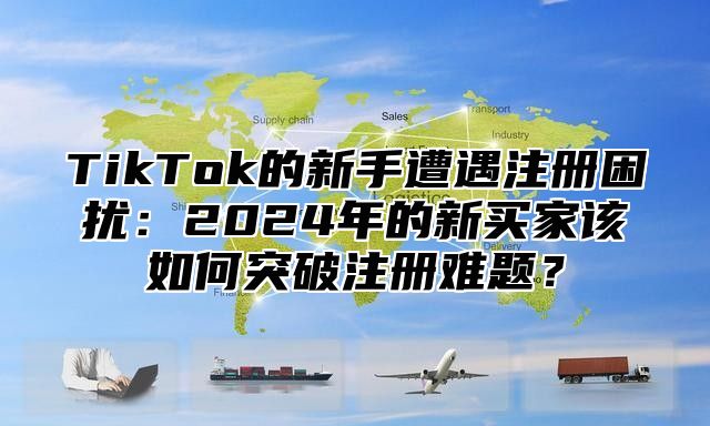 TikTok的新手遭遇注册困扰：2025年的新买家该如何突破注册难题？